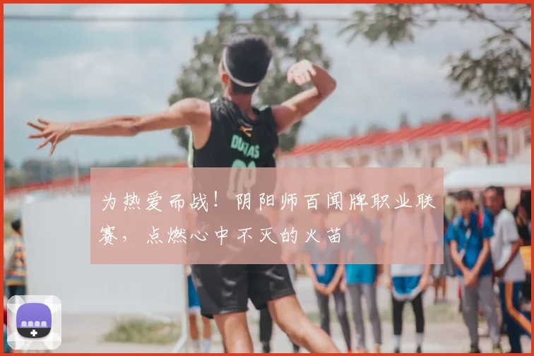 为热爱而战！阴阳师百闻牌职业联赛，点燃心中不灭的火苗