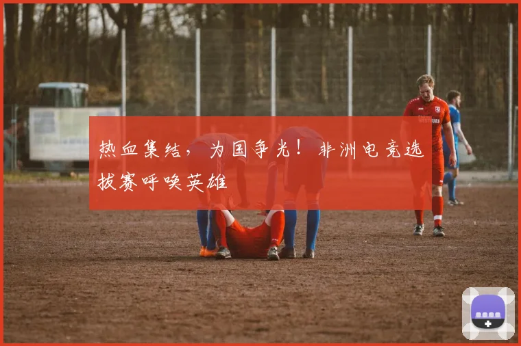 热血集结，为国争光！非洲电竞选拔赛呼唤英雄