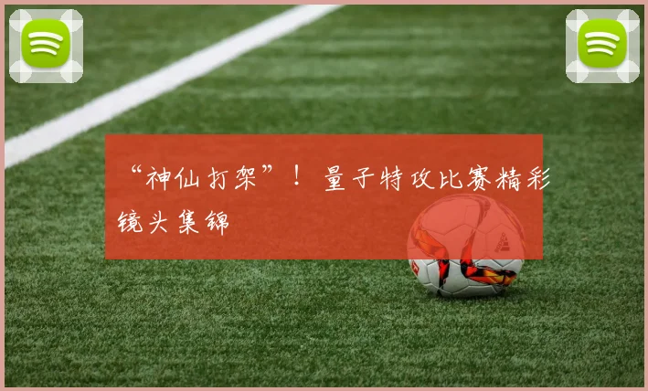 “神仙打架”！量子特攻比赛精彩镜头集锦
