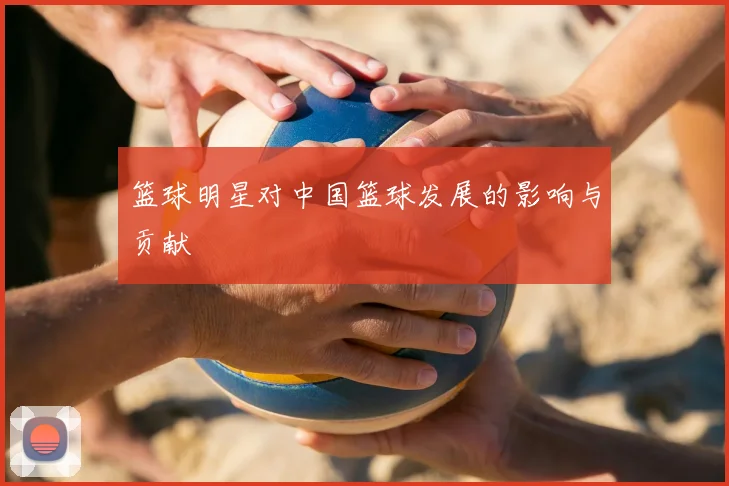 篮球明星对中国篮球发展的影响与贡献