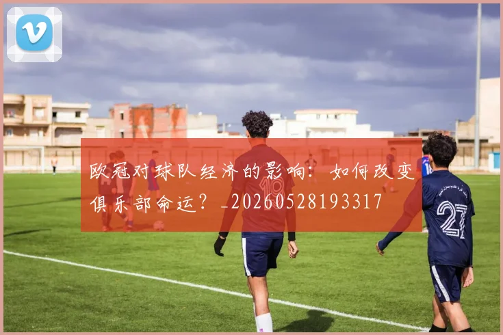 欧冠对球队经济的影响:如何改变俱乐部命运?_20260528193317
