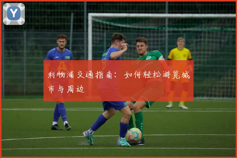 利物浦交通指南:如何轻松游览城市与周边