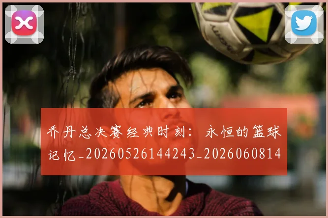 乔丹总决赛经典时刻:永恒的篮球记忆_20260526144243_20260608142408