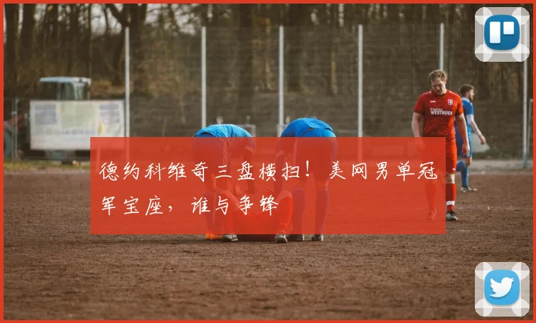 德约科维奇三盘横扫！美网男单冠军宝座，谁与争锋