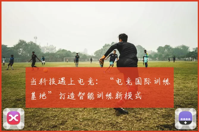 当科技遇上电竞:“电竞国际训练基地”打造智能训练新模式