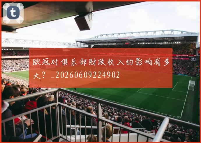 欧冠对俱乐部财政收入的影响有多大?_20260609224902