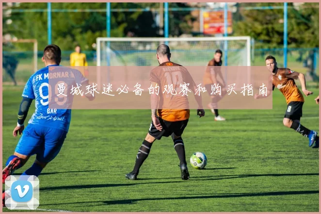 曼城球迷必备的观赛和购买指南