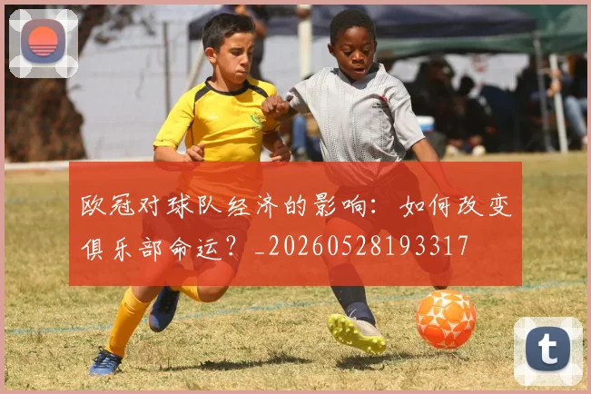 欧冠对球队经济的影响:如何改变俱乐部命运?_20260528193317