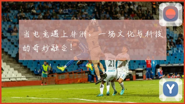 当电竞遇上非洲，一场文化与科技的奇妙融合！